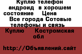 Куплю телефон андроид, в хорошем состояние  › Цена ­ 1 000 - Все города Сотовые телефоны и связь » Куплю   . Костромская обл.